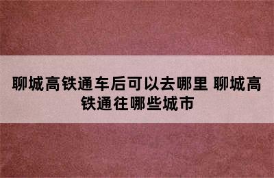 聊城高铁通车后可以去哪里 聊城高铁通往哪些城市